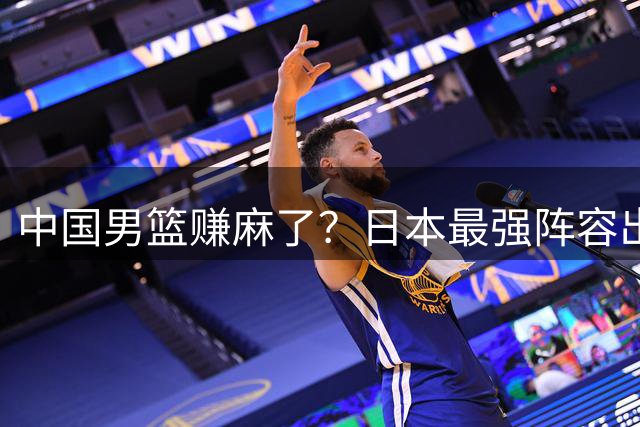 中国男篮赚麻了？日本最强阵容出战世预赛：郭士强或坐收渔翁之利？