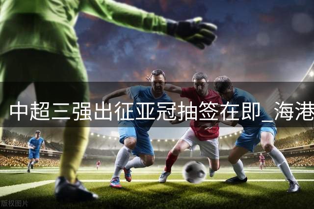 中超三强出征亚冠抽签在即 海港国安申花能否打破外战魔咒？