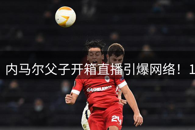 内马尔父子开箱直播引爆网络！18万粉丝围观球星拆卡亲子时光