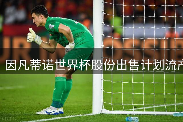因凡蒂诺世界杯股份出售计划流产，国际足联主席连任前景蒙阴影