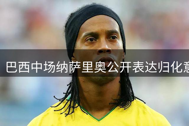 巴西中场纳萨里奥公开表达归化意愿 中超外援已在中原找到归属感