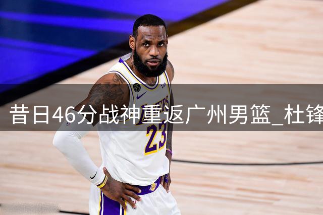 昔日46分战神重返广州男篮 杜锋麾下迷失的他能否重拾巅峰？