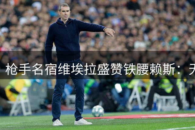 枪手名宿维埃拉盛赞铁腰赖斯：无私奉献的团队型球星