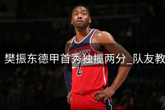 樊振东德甲首秀独揽两分 队友教练盛赞其统治级表现