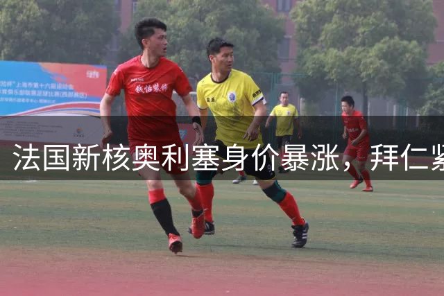 法国新核奥利塞身价暴涨，拜仁紧急启动B计划应对豪门挖角