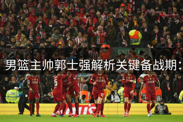 男篮主帅郭士强解析关键备战期：高强度训练瞄准世预赛生死战