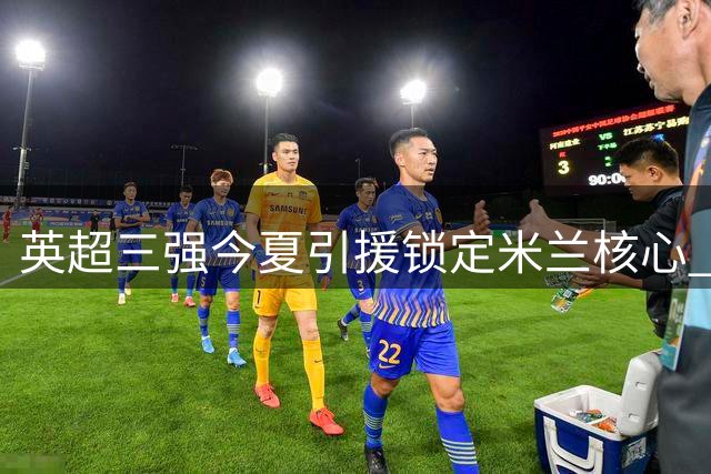 英超三强今夏引援锁定米兰核心 普利西奇争夺战白热化