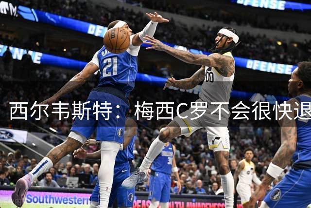 西尔韦斯特：梅西C罗不会很快退役，但不太可能踢2030世界杯