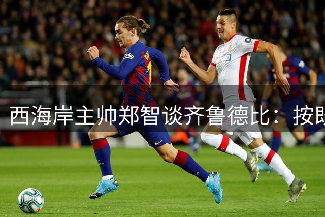 西海岸主帅郑智谈齐鲁德比：按既定计划备战 期待精彩对决