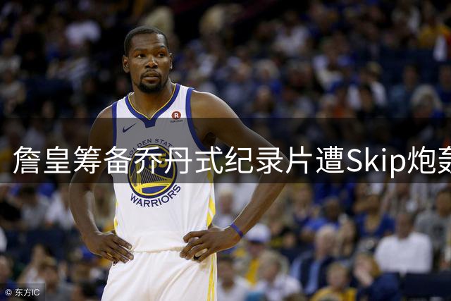 詹皇筹备乔丹式纪录片遭Skip炮轰：效仿传奇之举引争议