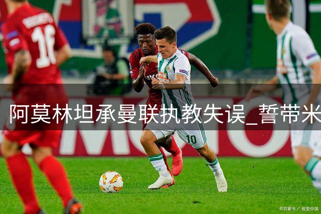 阿莫林坦承曼联执教失误 誓带米兰重塑辉煌