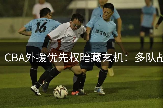 CBA外援优先权暗藏玄机：多队战略布局曝光，南京队操作引热议