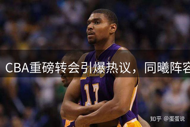 CBA重磅转会引爆热议，同曦阵容升级剑指季后赛